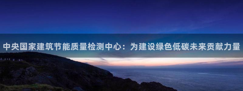 e尊国际官网app：中央国家建筑节能质量检测中心：为建设绿色低碳未来贡献力量