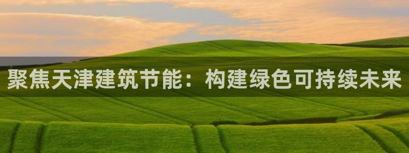 e尊国际-e尊国际官网：聚焦天津建筑节能：构建绿色可持续未来