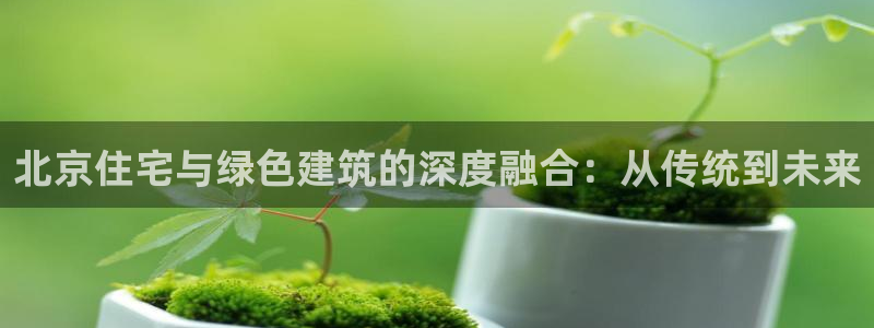谁知道e尊国际的网址：北京住宅与绿色建筑的深度融合：从传统到未来