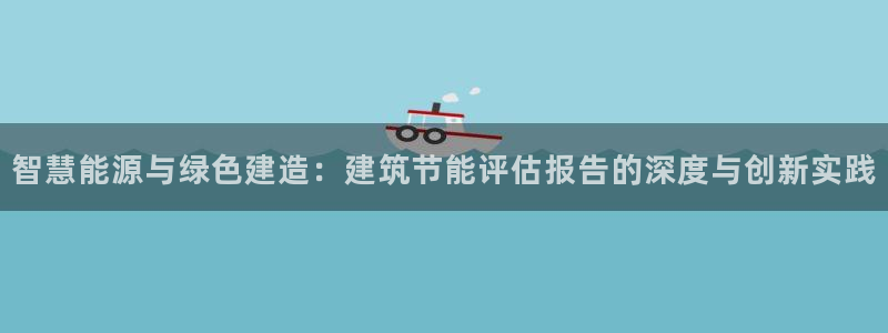 e尊国际官网：智慧能源与绿色建造：建筑节能评估报告的深度与创新实践